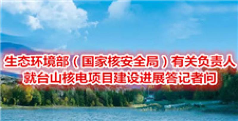 生態(tài)環(huán)境部（國家核安全局）有關(guān)負(fù)責(zé)人就臺山核電項(xiàng)目建設(shè)進(jìn)展答記者問